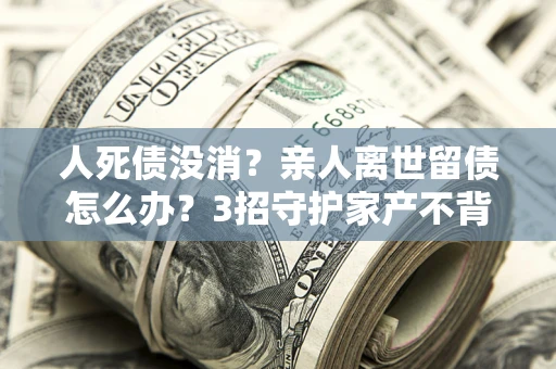 济南人死债没消？亲人离世留债怎么办？3招守护家产不背锅