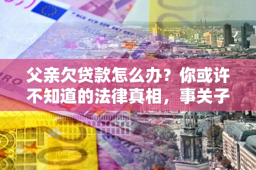 济南父亲欠贷款怎么办？你或许不知道的法律真相，事关子女未来